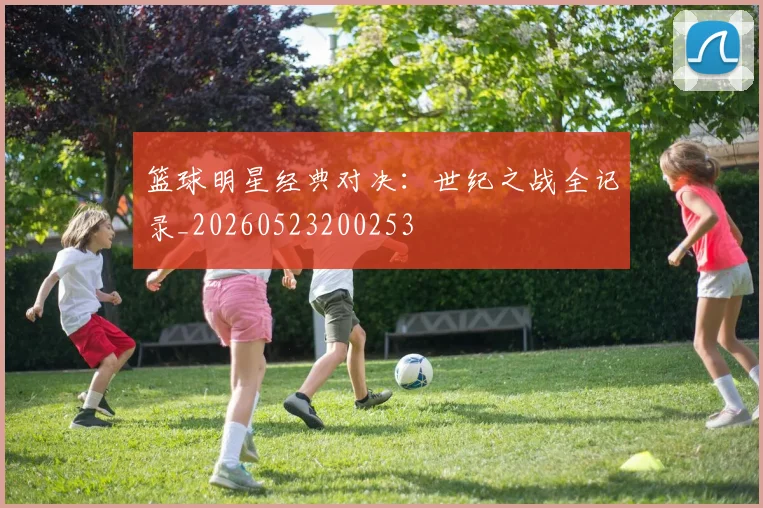 篮球明星经典对决:世纪之战全记录_20260523200253