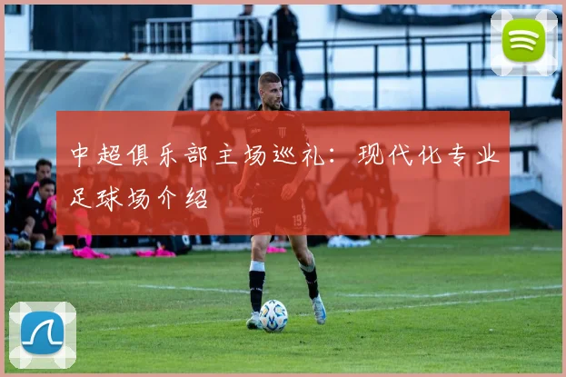 中超俱乐部主场巡礼：现代化专业足球场介绍
