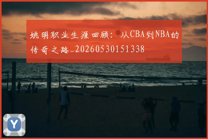 姚明职业生涯回顾：从CBA到NBA的传奇之路_20260530151338