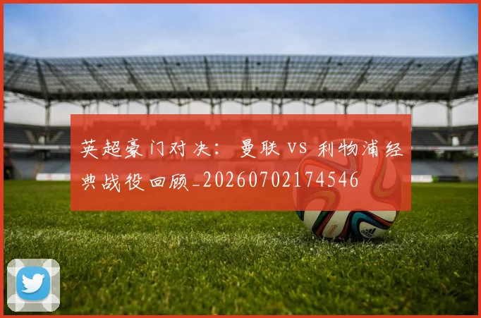 英超豪门对决:曼联 vs 利物浦经典战役回顾_20260702174546