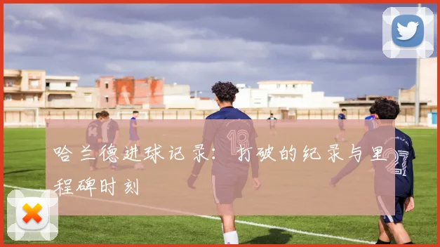 哈兰德进球记录：打破的纪录与里程碑时刻
