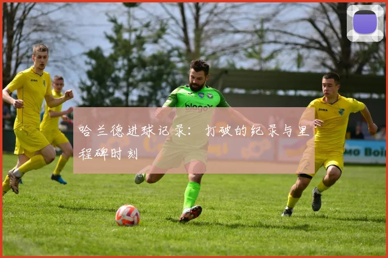 哈兰德进球记录：打破的纪录与里程碑时刻