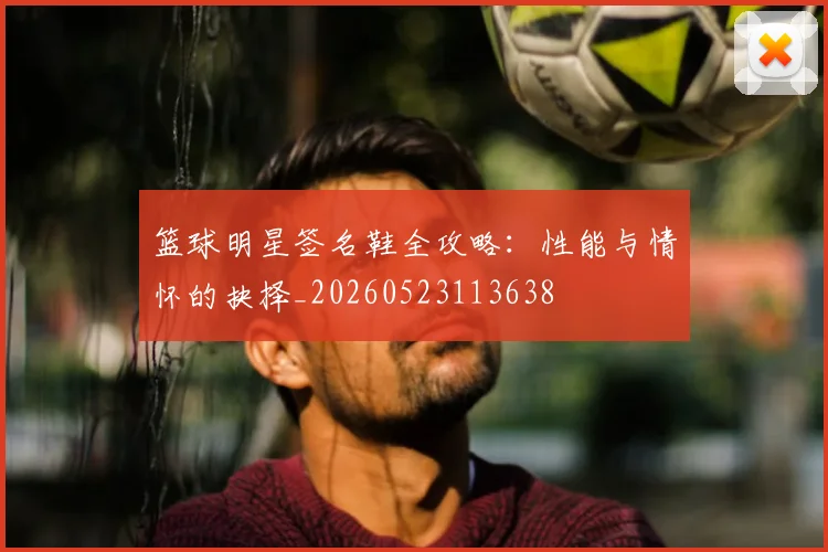 篮球明星签名鞋全攻略：性能与情怀的抉择_20260523113638
