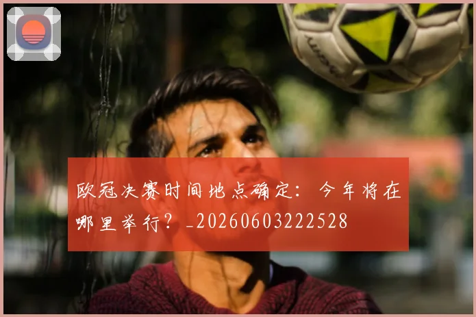 欧冠决赛时间地点确定:今年将在哪里举行?_20260603222528