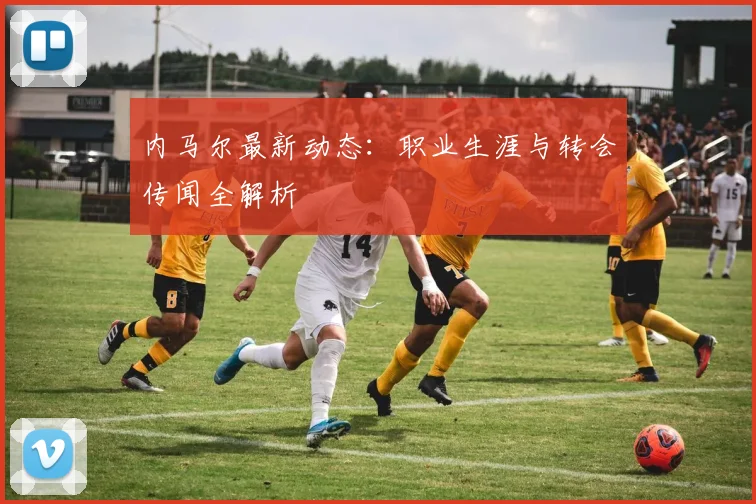 内马尔最新动态:职业生涯与转会传闻全解析