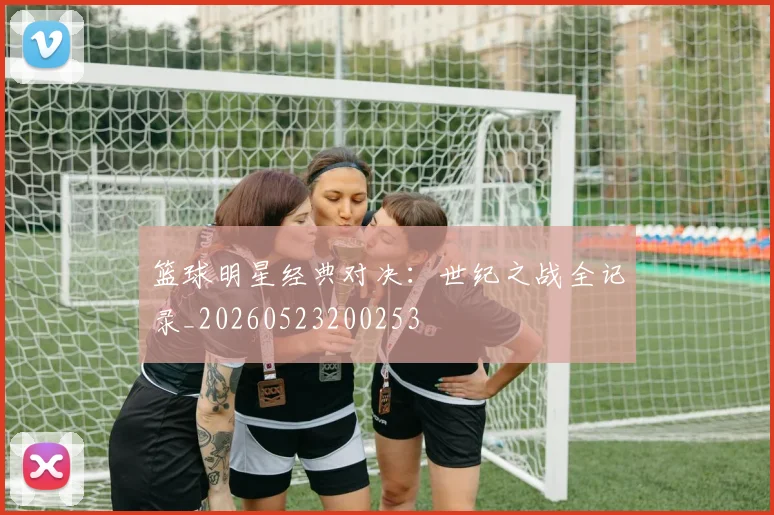 篮球明星经典对决：世纪之战全记录_20260523200253