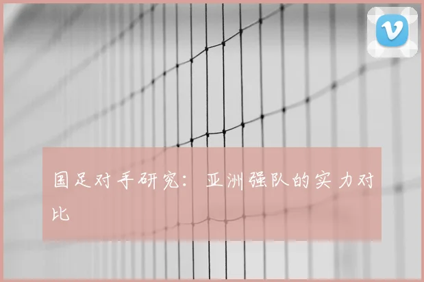 国足对手研究:亚洲强队的实力对比