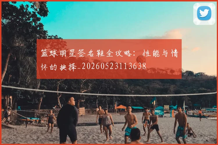 篮球明星签名鞋全攻略：性能与情怀的抉择_20260523113638
